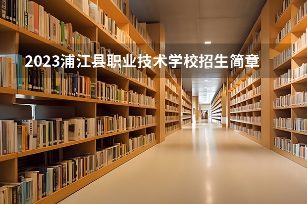 2023浦江县职业技术学校招生简章 2023浦江县职业技术学校录取人数