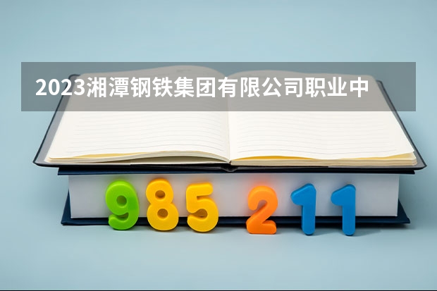 2023湘潭钢铁集团有限公司职业中等专业学校招生简章 2023湘潭钢铁集团有限公司职业中等专业学校录取人数