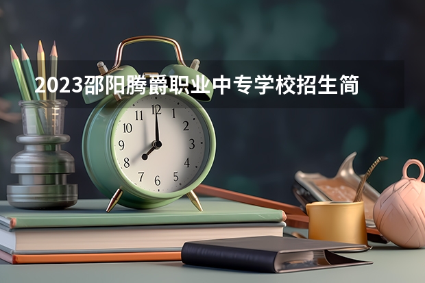 2023邵阳腾爵职业中专学校招生简章 2023邵阳腾爵职业中专学校录取人数