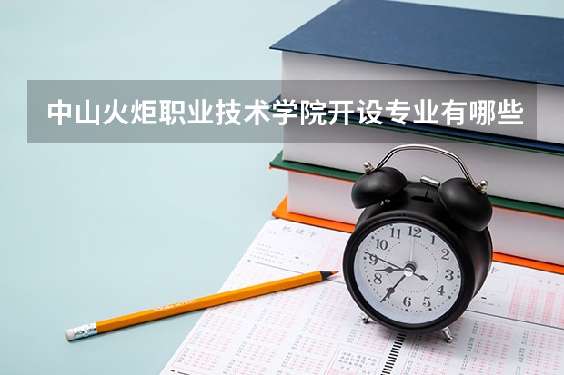 中山火炬职业技术学院开设专业有哪些 中山火炬职业技术学院优势专业有什么