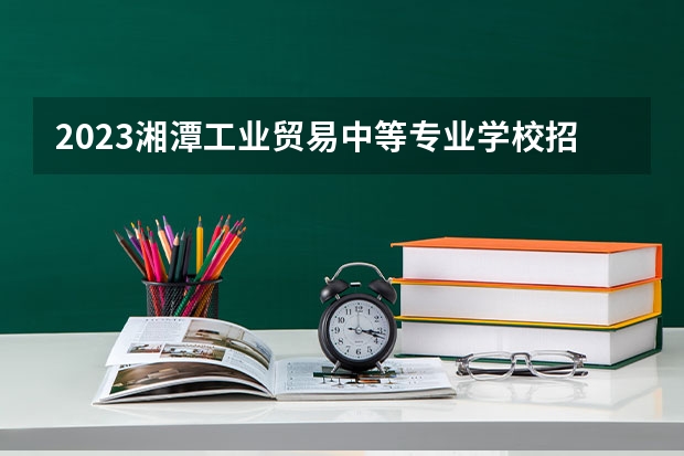 2023湘潭工业贸易中等专业学校招生简章 2023湘潭工业贸易中等专业学校录取人数