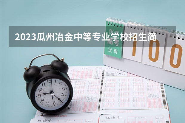 2023瓜州冶金中等专业学校招生简章 2023瓜州冶金中等专业学校录取人数