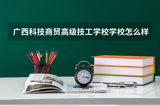 广西科技商贸高级技工学校学校怎么样 广西科技商贸高级技工学校地址在哪