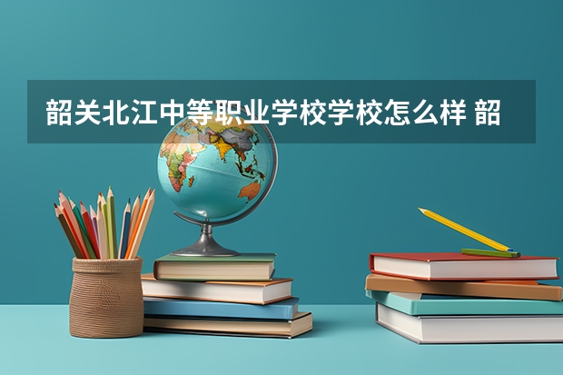 韶关北江中等职业学校学校怎么样 韶关北江中等职业学校地址在哪