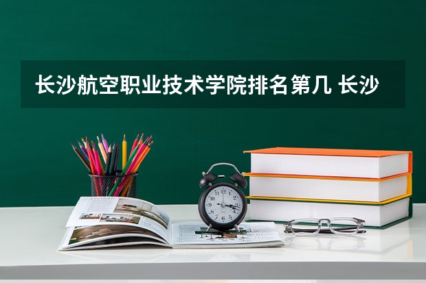 长沙航空职业技术学院排名第几 长沙航空职业技术学院有哪些王牌专业