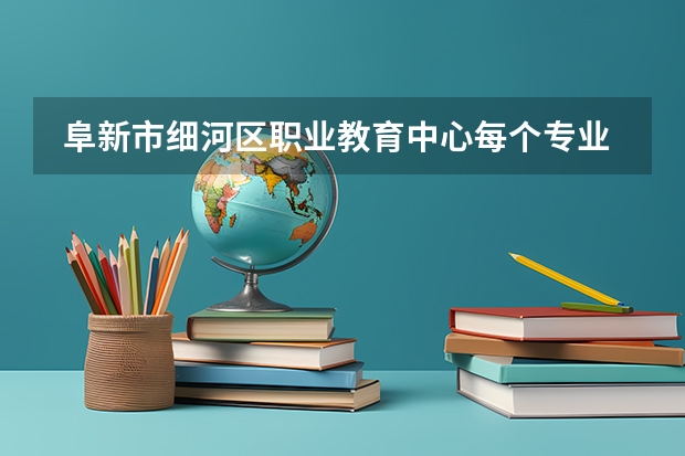  阜新市细河区职业教育中心每个专业招生人数是多少