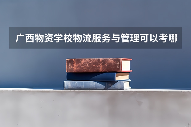 广西物资学校物流服务与管理可以考哪些证书