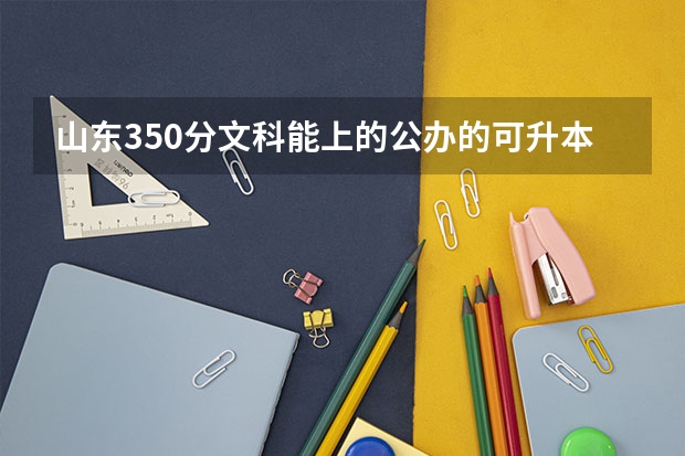 山东350分文科能上的公办的可升本的专科学校有哪些？