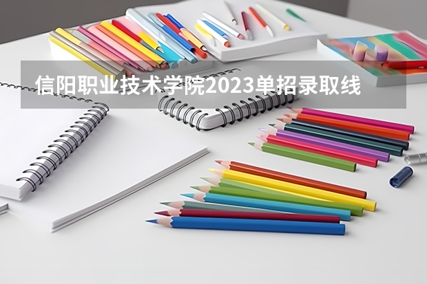 信阳职业技术学院2023单招录取线？（信阳职业单招录取线）