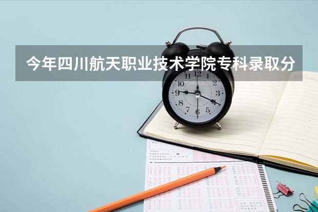 今年四川航天职业技术学院专科录取分数线 四川航天2023分数线