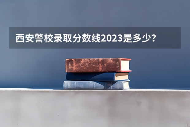 西安警校录取分数线2023是多少？