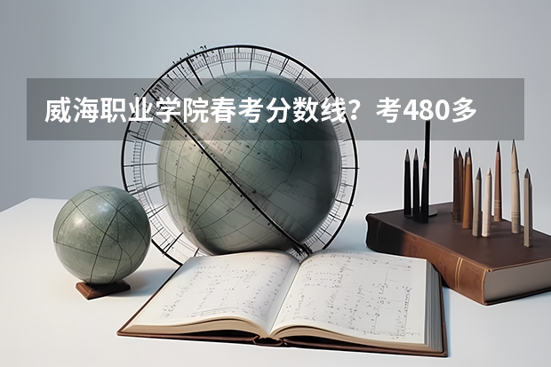 威海职业学院春考分数线？考480多能上不（威海职业学院对口高职专科分数线）