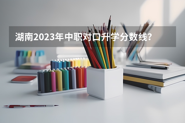 湖南2023年中职对口升学分数线？ 中职课改实验班和普通班高考班考试分数区别