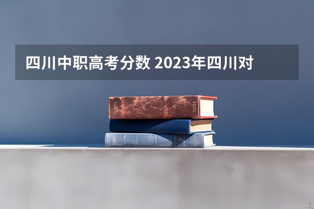 四川中职高考分数 2023年四川对口高考分数线