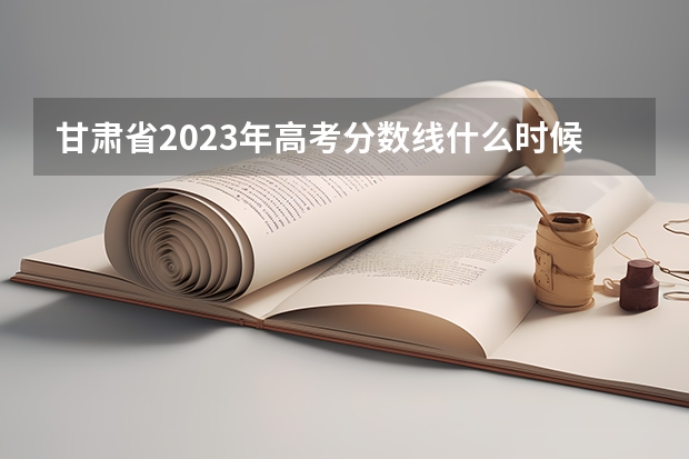 甘肃省2023年高考分数线什么时候出来？