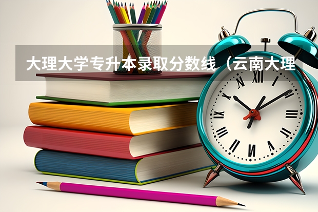 大理大学专升本录取分数线（云南大理大学今年的录取分数线）