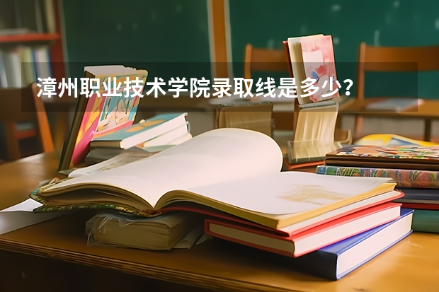 漳州职业技术学院录取线是多少？