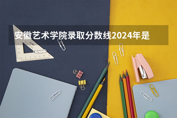 安徽艺术学院录取分数线2024年是多少分(附各省录取最低分)