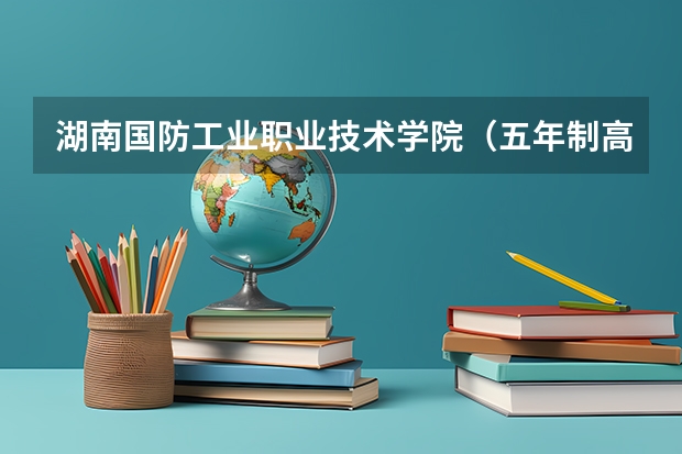 湖南国防工业职业技术学院（五年制高职）怎么样 湖南国防工业职业技术学院（五年制高职）地址